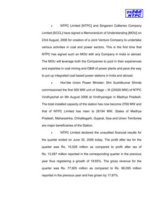 • NTPC Limited [NTPC] and Singareni Collieries Company
Limited [SCCL] have signed a Memorandum of Understanding [MOU] on
23rd August, 2006 for creation of a Joint Venture Company to undertake
various activities in coal and power sectors. This is the first time that
NTPC has signed such an MOU with any Company in India or abroad.
The MOU will leverage both the Companies to pool in their experiences
and expertise in coal mining and O&M of power plants and pave the way
to put up integrated coal based power stations in India and abroad.
• Hon’ble Union Power Minister; Shri Sushilkumar Shinde
commissioned the first 500 MW unit of Stage – III (2X500 MW) of NTPC
Vindhyachal on 9th August 2006 at Vindhyanagar in Madhya Pradesh.
The total installed capacity of the station has now become 2760 MW and
that of NTPC Limited has risen to 26194 MW. States of Madhya
Pradesh, Maharashtra, Chhattisgarh, Gujarat, Goa and Union Territories
are major beneficiaries of the Station.
• NTPC Limited declared the unaudited financial results for
the quarter ended on June 30, 2006 today. The profit after tax for the
quarter was Rs. 15,528 million as compared to profit after tax of
Rs. 13,087 million reported in the corresponding quarter in the previous
year thus registering a growth of 18.65%. The gross revenue for the
quarter was Rs. 77,905 million as compared to Rs. 66,095 million
reported in the previous year and has grown by 17.87%.
 