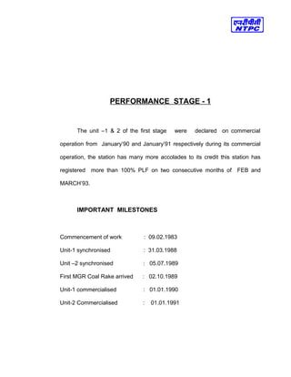 PERFORMANCE STAGE - 1
The unit –1 & 2 of the first stage were declared on commercial
operation from January’90 and January’91 respectively during its commercial
operation, the station has many more accolades to its credit this station has
registered more than 100% PLF on two consecutive months of FEB and
MARCH’93.
IMPORTANT MILESTONES
Commencement of work : 09.02.1983
Unit-1 synchronised : 31.03.1988
Unit –2 synchronised : 05.07.1989
First MGR Coal Rake arrived : 02.10.1989
Unit-1 commercialised : 01.01.1990
Unit-2 Commercialised : 01.01.1991
 