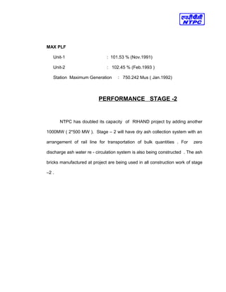 MAX PLF
Unit-1 : 101.53 % (Nov.1991)
Unit-2 : 102.45 % (Feb.1993 )
Station Maximum Generation : 750.242 Mus ( Jan.1992)
PERFORMANCE STAGE -2
NTPC has doubled its capacity of RIHAND project by adding another
1000MW ( 2*500 MW ). Stage – 2 will have dry ash collection system with an
arrangement of rail line for transportation of bulk quantities . For zero
discharge ash water re - circulation system is also being constructed . The ash
bricks manufactured at project are being used in all construction work of stage
–2 .
 