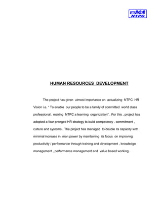 HUMAN RESOURCES DEVELOPMENT
The project has given utmost importance on actualizing NTPC HR
Vision i.e. “ To enable our people to be a family of committed world class
professional , making NTPC a learning organization” . For this , project has
adopted a four pronged HR strategy to build competency , commitment ,
culture and systems . The project has managed to double its capacity with
minimal increase in man power by maintaining its focus on improving
productivity / performance through training and development , knowledge
management , performance management and value based working .
 