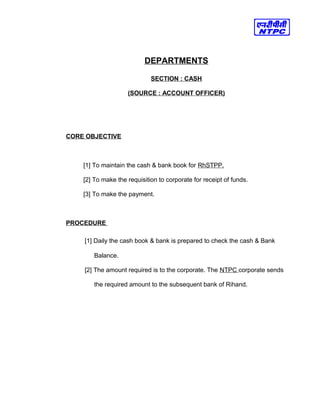 DEPARTMENTS
SECTION : CASH
(SOURCE : ACCOUNT OFFICER)
CORE OBJECTIVE
[1] To maintain the cash & bank book for RhSTPP.
[2] To make the requisition to corporate for receipt of funds.
[3] To make the payment.
PROCEDURE
[1] Daily the cash book & bank is prepared to check the cash & Bank
Balance.
[2] The amount required is to the corporate. The NTPC corporate sends
the required amount to the subsequent bank of Rihand.
 