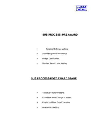 SUB PROCESS- PRE AWARD
 Proposal Estimate Vetting
• Award Proposal Concurrence
• Budget Certification
• Detailed Award Letter Vetting
SUB PROCESS-POST AWARD STAGE
 Tentative/Final Deviations
• Extra/New items/Change in scope
• Provisional/Final Time Extension
• Amendment Vetting
 