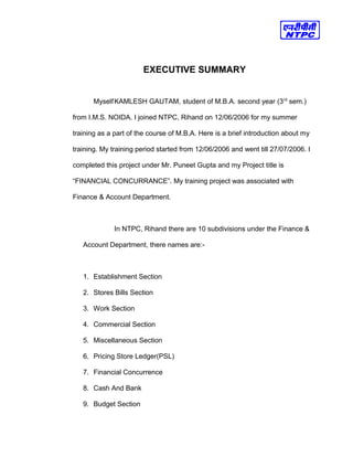EXECUTIVE SUMMARY
MyselfKAMLESH GAUTAM, student of M.B.A. second year (3rd
sem.)
from I.M.S. NOIDA. I joined NTPC, Rihand on 12/06/2006 for my summer
training as a part of the course of M.B.A. Here is a brief introduction about my
training. My training period started from 12/06/2006 and went till 27/07/2006. I
completed this project under Mr. Puneet Gupta and my Project title is
“FINANCIAL CONCURRANCE”. My training project was associated with
Finance & Account Department.
In NTPC, Rihand there are 10 subdivisions under the Finance &
Account Department, there names are:-
1. Establishment Section
2. Stores Bills Section
3. Work Section
4. Commercial Section
5. Miscellaneous Section
6. Pricing Store Ledger(PSL)
7. Financial Concurrence
8. Cash And Bank
9. Budget Section
 