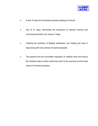 • It took 31 days for Pre-Award activities relating to Finance
• Out of 31 days, eliminating the procedure of internal marking and
minimizing the RIO’s can reduce 11days
• Initiating the activities of Budget certification and Vetting can save 4
days along with concurrence of award proposals.
• The present time the committee inspection of material code and reduce
the material code to which useful item don’t to be use less to which total
value of inventory decrease.
 