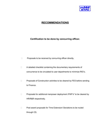 RECOMMENDATIONS
Certification to be done by concurring officer.
 Proposals to be received by concurring officer directly.
 A detailed checklist containing the documentary requirements of
concurrence to be circulated to user departments to minimize RIO’s.
 Proposals of Construction activities to be cleared by FES before sending
to Finance.
 Proposals for additional manpower deployment /PAP’s* to be cleared by
HR/R&R respectively.
 Post award proposals for Time Extension/ Deviations to be routed
through CS.
 