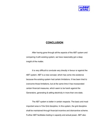 CONCLUSION
After having gone through all the aspects of the ABT system and
comparing it with existing system, we have reasonably got a deep
insight of the matter.
It is very difficult to conclude very directly in favour or against the
ABT system. ABT is a new concept, which has come into existence
because the existing system had certain limitations. It has been tried to
overcome those limitations, but at the same time it has incorporated
certain financial measures, which seem to be harsh against the
Generators, generating & selling electricity in more than one state.
The ABT system is better in certain respects. The basic and most
important area is f the Grid discipline. In this system, the grid discipline
shall be maintained through financial incentive and disincentive scheme.
Further ABT facilitates trading in capacity and actual power. ABT also
 