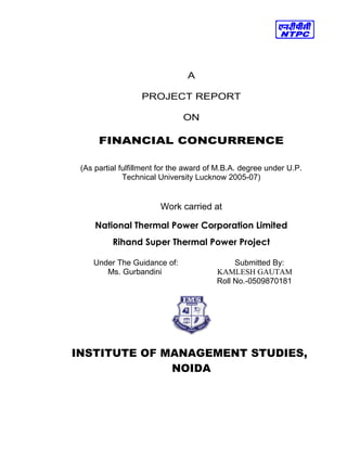 A
PROJECT REPORT
ON
FINANCIAL CONCURRENCE
(As partial fulfillment for the award of M.B.A. degree under U.P.
Technical University Lucknow 2005-07)
Work carried at
National Thermal Power Corporation Limited
Rihand Super Thermal Power Project
Under The Guidance of: Submitted By:
Ms. Gurbandini KAMLESH GAUTAM
Roll No.-0509870181
INSTITUTE OF MANAGEMENT STUDIES,
NOIDA
 