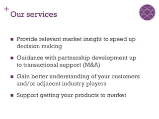 +
    Our services


       Provide relevant market insight to speed up
        decision making
       Guidance with partnership development up
        to transactional support (M&A)
       Gain better understanding of your customers
        and/or adjacent industry players
       Support getting your products to market
 