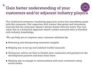 +
    Gain better understanding of your
    customers and/or adjacent industry players

    The traditional consumer marketing approach states that everything starts
    with the consumer. Our expertise with market disruption and innovation
    learned that the consumer doesn’t always knows what he wants. The real
    value lies in a balanced approach where market research data is blended
    with industry knowledge.

    We can help you to improve your customer relations by:

       Revealing and interpreting consumer insights

       Helping you to set up and conduct market research

       Giving you advice on how to involve your customers and partners in the
        development process and learn from them

       Helping you to engage in conversations with your customers using
        social media
 