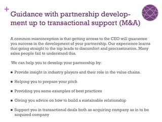 +
    Guidance with partnership develop-
    ment up to transactional support (M&A)

    A common misconception is that getting access to the CEO will guarantee
    you success in the development of your partnership. Our experience learns
    that going straight to the top leads to discomfort and procrastination. Many
    sales people fail to understand this.

    We can help you to develop your partnership by:

       Provide insight in industry players and their role in the value chains.

       Helping you to prepare your pitch

       Providing you some examples of best practices

       Giving you advice on how to build a sustainable relationship

       Support you in transactional deals both as acquiring company as in to be
        acquired company
 