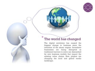 +
    The world has changed
    The digital revolution has caused the
    biggest change in business since the
    invention of the steam engine. Incumbent
    businesses are being disrupted as
    traditional barriers to entry are dismantled
    by new business models that impact the
    existing value chains. New players are
    changing the local and global media
    landscape.
 