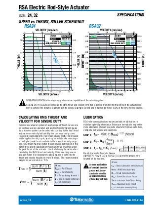 SPECIFICATIONS 
RSA Electric Rod-Style Actuator 
SIZE: 24, 32 
SPEED vs THRUST, ROLLER SCREW/NUT 
VELOCITY (mm/sec) 
RSA32 
0 152 305 457 610 762 
RSA24 
8,007 
5,338 
3,559 
1,779 
0 
LEGEND Roller Nut 
Region RN05 RN10 
0 6 12 18 24 30 
VELOCITY (mm/sec) 
0 152 305 457 610 762 
LEGEND Roller Nut 
Region RN05 RN10 
0 6 12 18 24 30 
4,000 
3,600 
3,200 
2,800 
THRUST (lbf) 
2,400 
2,000 
1,600 
1,200 
800 
400 
0 
17,793 
16,014 
14,234 
12,455 
10,676 
9,341 
8,007 
5,338 
3,559 
1,779 
0 
OPERATING REGION is the maximum performance capabilities of the actuator system 
SEVERE DUTY REGION is defined as the RMS thrust and velocity limit that is derived from the thermal limits of the actuator sys-tem 
to achieve the dynamic load rating of the screw. (Example: Extend and retract under force 100% of the time with no dwells.) 
1,600 
1,200 
800 
400 
0 
CALCULATING RMS THRUST AND 
VELOCITY FOR SEVERE DUTY 
Roller screw actuator systems have two speed/thrust curves: one 
for continuous duty operation and another for intermittent (peak) 
duty. A servo system can be selected according to the total thrust 
and maximum velocity indicated by the continuous duty curve. 
However, by calculating the root mean square (RMS) thrust based 
on the application duty cycle, you may be able to take advantage 
of the higher peak thrust available in the intermittent duty range. 
The RMS thrust must fall within the continuous duty region of the 
motor/drive and the application maximum thrust must fall under 
the peak thrust of the actuator. Use the following formulas when 
calculating the RMS thrust and velocity. When selecting a servo 
actuator motor, it is necessary to add a margin of safety to the 
thrust and velocity required to move the load. The recommended 
margin for servo motors is 15%. 
TRMS = √sum (Ti 
2 x ti) 
sum (ti) 
VRMS = √sum (Vi 
2 x ti) 
sum (ti) 
Where: 
TRMS = RMS Thrust 
VRMS = RMS Velocity 
Ti = Thrust during interval i 
Vi = Velocity during interval i 
ti = Time interval i 
LUBRICATION 
RSA roller screw actuators require periodic re-lubrication to 
maintain optimal performance. Below are formulas to help deter-mine 
lubrication interval. See parts sheets for formula definitions, 
complete instructions and examples. 
STEP 1: 
tBL= 4500 x (VRMS)-1.57 (hours) 
STEP 2: 
TPEAK 
TMAX 
KT= KCo ( ) - 0.15 
STEP 3: 
tL= tBL x KT (hours) 
Re-lubricate with Tolomatic Grease 
(QUANTITY: RSA24: 3.0 g; RSA32: 5.0 g) into the grease zerk 
located on the rod end. 
In some applications 
oil may leak from the 
grease zerk. In con-tamination 
sensitive 
applications replace 
grease zerk with plug. 
R/GSA_16 1.800.328.2174 
THRUST (lbf) 
THRUST (N) 
VELOCITY (in/sec) VELOCITY (in/sec) 
THRUST (N) 
RN10 
RN05 
RN10 
RN05 
OPERATING 
RMS SEVERE DUTY 
OPERATING 
RMS SEVERE DUTY 
24RN05 24RN10 32RN05 32RN10 
KCo 0.24 0.44 0.26 0.40 
Where: 
tBL = Basic Lubrication Interval (hours) 
VRMS = RMS Velocity (in/sec) 
KT = Thrust Correction Factor 
KCo = Screw Static Load Factor 
TPEAK = Actuator Peak Thrust Rating 
TMAX =Maximum Cycle Thrust 
tL = Lubrication Interval (hours) 
 
