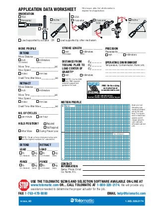 RSA  GSA Electric Rod-Style Actuator 
APPLICATION DATA WORKSHEET 
ORIENTATION 
Fill in known data. Not all information is 
required for all applications 
SIZE: ALL SPECIFICATIONS 
RSA GSA 
Incline ° 
a _________ 
Horizontal Horizontal 
Side 
Horizontal 
Vertical 
Load supported by actuator OR Load supported by other mechanism 
STROKE LENGTH _____________ 
inch millimeters 
(US Standard) (Metric) 
DISTANCE FROM dx ________ 
TOOLING PLATE TO dy ________ 
LOAD CENTER OF dz ________ 
GRAVITY* 
inch millimeters 
*NOTE: Use for GSA 
only, RSA requires 
external support and 
guidance for load 
Incline ° 
a _________ 
dxdx 
Vertical dx 
PRECISION 
Repeatability __________________ 
inch millimeters 
OPERATING ENVIRONMENT 
Temperature, Contamination, Water, etc. 
___________________________________ 
___________________________________ 
___________________________________ 
MOTION PROFILE 
+ Speed ( ) 
- 
CONTACT 
INFORMATION 
Name, Phone, Email 
Co. Name, Etc. 
MOVE PROFILE 
EXTEND 
Move Distance ________________ 
inch millimeters 
(US Standard) (Metric) 
Move Time __________________sec 
Max. Speed __________________ 
in/sec mm/sec 
Dwell Time After Move __________sec 
RETRACT 
Move Distance ________________ 
inch millimeters 
Move Time __________________sec 
Max. Speed __________________ 
in/sec mm/sec 
Dwell Time After Move __________sec 
NO. OF CYCLES ______________ 
per minute per hour 
HOLD POSITION? Required 
Not Required 
After Move During Power Loss 
NOTE: If load or force changes during cycle 
use the highest numbers for calculations 
EXTEND RETRACT 
LOAD _______ 
lb. kg. 
(U.S. Standard) (Metric) 
FORCE ______ 
lb. kg. 
(U.S. Standard) (Metric) 
LOAD _______ 
lb. kg. 
(U.S. Standard) (Metric) 
FORCE ______ 
lb. kg. 
(U.S. Standard) (Metric) 
Graph your most 
demanding cycle, 
including accel/decel, 
velocity and dwell 
times. You may also 
want to indicate load 
variations and I/O 
changes during the 
cycle. Label axes 
with proper scale and 
units. 
FREE: On-line sizing 
and selection at 
www.tolomatic.com 
Or Call 1-800-328-2174 for 
Excellent Customer Service  Technical Support 
Time or Distance ( ) 
ACTUATOR 
SIZING 
USE THE TOLOMATIC SIZING AND SELECTION SOFTWARE AVAILABLE ON-LINE AT 
www.tolomatic.com OR... CALL TOLOMATIC AT 1-800-328-2174. We will provide any 
assistance needed to determine the proper actuator for the job. 
FAX 1-763-478-8080 EMAIL help@tolomatic.com 
R/GSA_40 1.800.328.2174 
 