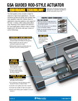 GSA GUIDED ROD-STYLE ACTUATOR 
The GSA guided screw actuator is ideal for 
medium to high thrust applications. The self-contained 
guided rod design and cylinder slide 
style operation make this solution ideal for 
applications requiring guidance and support of 
the load. A robust, wide tooling plate allows 
easy mounting of the required end effectors 
for many applications. Built-to-order in stroke 
lengths up to 36 inches with your choice of 
screw technology. 
LIGHTWEIGHT ALUMINUM DESIGN 
• Black anodized bearing block provides solid 
structural support and multiple mounting options 
• Black anodized tube extrusion design is 
optimized for rigidity and strength 
• External switch channels on all sides allow easy 
placement of position indicating switches 
Endurance Technology features are 
designed for maximum durability to 
provide extended service life. 
MULTIPLE SCREW TECHNOLOGIES 
YOU CAN CHOOSE: 
• Solid nuts of bronze or engineered resins 
offer quiet performance at the lowest cost; 
anti-backlash available 
• Ball nuts offer efficiency at a cost effective 
price; low-backlash available 
• Roller nuts provide the highest thrust and 
life ratings available 
ROD WIPER 
• Prevents contam­inants 
from entering 
the housing for 
extended life of the 
actuator 
ANODIZED 
ALUMINUM 
THRUST TUBE 
• Lightweight design 
directly provides thrust with 
minimal additional inertia 
• Corrosion resistant plating 
provides excellent protection 
from many chemicals 
INTEGRAL GUIDE RODS 
AND BEARINGS 
• Hardened steel guide rods provide 
high rigidity and low deflection 
• Four composite or linear ball bearings support 
the load for smooth, consistent motion 
• Lubrication wick supplies lube for life of actuator 
• Oversized rods available for higher load capacity 
• Stainless steel shafting option available for corrosion 
resistance 
R/GSA_8 1.800.328.2174 
 