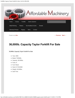 36,000lb. Capacity Taylor Forklift For Sale | Call 616-200-4308
http://affordable-machinery.com/forklifts/30001-lb-to-60000-lb-forklifts/36000lb-capacity-taylor-forklift-sale/[11/14/2016 1:37:26 PM]
36,000lb. Capacity Taylor Forklift For Sale
36,000lb. Capacity Taylor Forklift For Sale
Year: 2000
Model: THD360L
Capacity: 36,000lbs.
Forks: 8′
Fuel: Diesel
Serial: S-T6-29385
Weight: 42,640lbs.
Solid Tires
Posted on by Dev ← Previous Next →
Home Cranes Forklifts Gantry Systems
Metal-Working Plastics Die Handlers & Carts Rentals
Stamping Presses Rigging Store Contact
Search
 