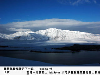 離開基督城後的下一站  -- Tekapo  特卡波 記得一定要爬上  Mt John  才可以看到更美麗的雪山及湖面 