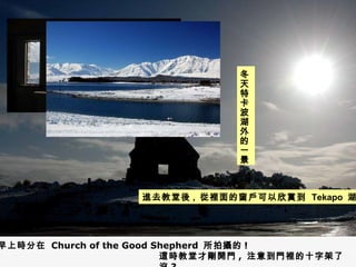 進去教堂後 ,  從裡面的窗戶可以欣賞到  Tekapo  湖 冬天特卡波湖外的一景 早上時分在  Church of the Good Shepherd  所拍攝的 ! 這時教堂才剛開門 ,  注意到門裡的十字架了沒 ? 