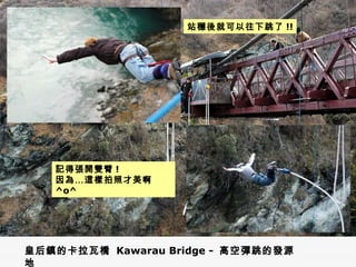 皇后鎮的卡拉瓦橋  Kawarau Bridge -  高空彈跳的發源地 站穩後就可以往下跳了 !! 記得張開雙臂 ! 因為…這樣拍照才美啊  ^o^ 