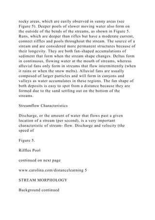 rocky areas, which are easily observed in sunny areas (see
Figure 5). Deeper pools of slower moving water also form on
the outside of the bends of the streams, as shown in Figure 5.
Runs, which are deeper than rifles but have a moderate current,
connect riffles and pools throughout the stream. The source of a
stream and are considered more permanent structures because of
their longevity. They are both fan-shaped accumulations of
sediment that form when the stream shape changes. Deltas form
in continuous, flowing water at the mouth of streams, whereas
alluvial fans only form in streams that flow intermittently (when
it rains or when the snow melts). Alluvial fans are usually
composed of larger particles and will form in canyons and
valleys as water accumulates in these regions. The fan shape of
both deposits is easy to spot from a distance because they are
formed due to the sand settling out on the bottom of the
streams.
Streamflow Characteristics
Discharge, or the amount of water that flows past a given
location of a stream (per second), is a very important
characteristic of stream- flow. Discharge and velocity (the
speed of
Figure 5.
Riffles Pool
continued on next page
www.carolina.com/distancelearning 5
STREAM MORPHOLOGY
Background continued
 