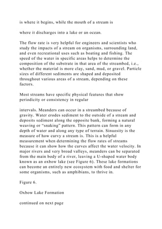 is where it begins, while the mouth of a stream is
where it discharges into a lake or an ocean.
The flow rate is very helpful for engineers and scientists who
study the impacts of a stream on organisms, surrounding land,
and even recreational uses such as boating and fishing. The
speed of the water in specific areas helps to determine the
composition of the substrate in that area of the streambed, i.e.,
whether the material is more clay, sand, mud, or gravel. Particle
sizes of different sediments are shaped and deposited
throughout various areas of a stream, depending on these
factors.
Most streams have specific physical features that show
periodicity or consistency in regular
intervals. Meanders can occur in a streambed because of
gravity. Water erodes sediment to the outside of a stream and
deposits sediment along the opposite bank, forming a natural
weaving or “snaking” pattern. This pattern can form in any
depth of water and along any type of terrain. Sinuosity is the
measure of how curvy a stream is. This is a helpful
measurement when determining the flow rates of streams
because it can show how the curves affect the water velocity. In
major rivers and very broad valleys, meanders can be separated
from the main body of a river, leaving a U-shaped water body
known as an oxbow lake (see Figure 6). These lake formations
can become an entirely new ecosystem with food and shelter for
some organisms, such as amphibians, to thrive in.
Figure 6.
Oxbow Lake Formation
continued on next page
 