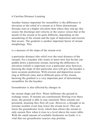 6 Carolina Distance Learning
Another feature important for streamflow is the difference in
elevation or the relief of a stream as it flows downstream.
Streams start at a higher elevation than where they end up; this
causes the discharge and velocity at the source versus that at the
mouth of the stream to be quite different, depending on the
meandering of the stream and the type of deposition and erosion
that occurs. The gradient is another important factor of stream
morphology. This
is a measure of the slope of the stream over
a particular distance (the relief over the total distance of the
stream). For a kayaker who wants to know how fast he/she can
paddle down a particular stream, knowing the difference in
elevation (relief) is important over a particular area; however,
knowing the slope of this particular area will give the kayaker a
more accurate prediction. With erosion and deposition occur-
ring at different rates and at different parts of the stream,
knowing the gradient is a very important part of determining
streamflow for the kayaker.
Groundwater is also affected by changes in
the stream shape and flow. Water infiltrates the ground in
recharge zones. If streams are continuously flowing over these
areas, the ground is able to stay saturated. Most streams are
perennial, meaning they flow all year. However, a drought or an
extreme weather event may lower the stream level. This can
lower the groundwater level, which then allows the stream to
only sustain flow when it rises to a level above the water table.
With the small amount of available freshwater on Earth, it is
vital that our groundwater sources stay pristine.
 