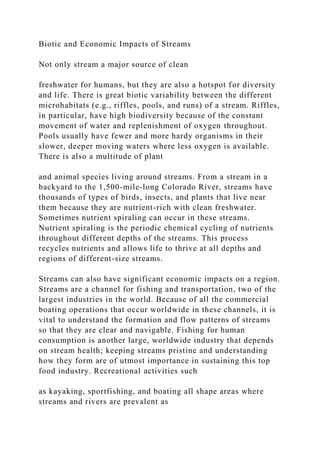 Biotic and Economic Impacts of Streams
Not only stream a major source of clean
freshwater for humans, but they are also a hotspot for diversity
and life. There is great biotic variability between the different
microhabitats (e.g., riffles, pools, and runs) of a stream. Riffles,
in particular, have high biodiversity because of the constant
movement of water and replenishment of oxygen throughout.
Pools usually have fewer and more hardy organisms in their
slower, deeper moving waters where less oxygen is available.
There is also a multitude of plant
and animal species living around streams. From a stream in a
backyard to the 1,500-mile-long Colorado River, streams have
thousands of types of birds, insects, and plants that live near
them because they are nutrient-rich with clean freshwater.
Sometimes nutrient spiraling can occur in these streams.
Nutrient spiraling is the periodic chemical cycling of nutrients
throughout different depths of the streams. This process
recycles nutrients and allows life to thrive at all depths and
regions of different-size streams.
Streams can also have significant economic impacts on a region.
Streams are a channel for fishing and transportation, two of the
largest industries in the world. Because of all the commercial
boating operations that occur worldwide in these channels, it is
vital to understand the formation and flow patterns of streams
so that they are clear and navigable. Fishing for human
consumption is another large, worldwide industry that depends
on stream health; keeping streams pristine and understanding
how they form are of utmost importance in sustaining this top
food industry. Recreational activities such
as kayaking, sportfishing, and boating all shape areas where
streams and rivers are prevalent as
 