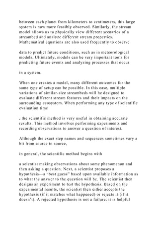 between each planet from kilometers to centimeters, this large
system is now more feasibly observed. Similarly, the stream
model allows us to physically view different scenarios of a
streambed and analyze different stream properties.
Mathematical equations are also used frequently to observe
data to predict future conditions, such as in meteorological
models. Ultimately, models can be very important tools for
predicting future events and analyzing processes that occur
in a system.
When one creates a model, many different outcomes for the
same type of setup can be possible. In this case, multiple
variations of similar-size streambeds will be designed to
evaluate different stream features and their impacts on the
surrounding ecosystem. When performing any type of scientific
evaluation time
, the scientific method is very useful in obtaining accurate
results. This method involves performing experiments and
recording observations to answer a question of interest.
Although the exact step names and sequences sometimes vary a
bit from source to source,
in general, the scientific method begins with
a scientist making observations about some phenomenon and
then asking a question. Next, a scientist proposes a
hypothesis—a “best guess” based upon available information as
to what the answer to the question will be. The scientist then
designs an experiment to test the hypothesis. Based on the
experimental results, the scientist then either accepts the
hypothesis (if it matches what happened) or rejects it (if it
doesn’t). A rejected hypothesis is not a failure; it is helpful
 