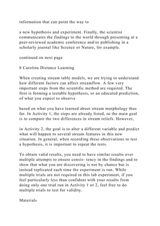 information that can point the way to
a new hypothesis and experiment. Finally, the scientist
communicates the findings to the world through presenting at a
peer-reviewed academic conference and/or publishing in a
scholarly journal like Science or Nature, for example.
continued on next page
8 Carolina Distance Learning
When creating stream table models, we are trying to understand
how different factors can affect streamflow. A few very
important steps from the scientific method are required. The
first is forming a testable hypothesis, or an educated prediction,
of what you expect to observe
based on what you have learned about stream morphology thus
far. In Activity 1, the steps are already listed, so the main goal
is to compare the two differences in stream reliefs. However,
in Activity 2, the goal is to alter a different variable and predict
what will happen to several stream features in this new
situation. In general, when recording these observations to test
a hypothesis, it is important to repeat the tests.
To obtain valid results, you need to have similar results over
multiple attempts to ensure consis- tency in the findings and to
show that what you are discovering is not by chance but is
instead replicated each time the experiment is run. While
multiple trials are not required in this lab experiment, if you
feel particularly less than confident with your results from
doing only one trial run in Activity 1 or 2, feel free to do
multiple trials to test for validity.
Materials
 