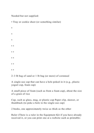 Needed but not supplied:
• Tray or cookie sheet (or something similar)
•
•
•
• •
• •
• •
• •
• •
2–3 lb bag of sand or 1 lb bag (or more) of cornmeal
A single-use cup that can have a hole poked in it (e.g., plastic
yogurt cup, foam cup)
A small piece of foam (such as from a foam cup), about the size
of a grain of rice
Cup, such as glass, mug, or plastic cup Paper clip, skewer, or
thumbtack (to poke a hole in the single-use cup)
2 books, one approximately twice as thick as the other
Ruler (There is a ruler in the Equipment Kit if you have already
received it, or you can print one at a website such as printable-
 