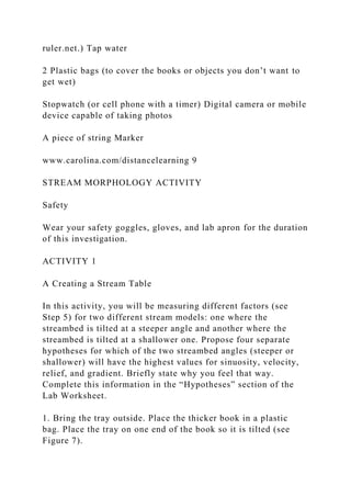 ruler.net.) Tap water
2 Plastic bags (to cover the books or objects you don’t want to
get wet)
Stopwatch (or cell phone with a timer) Digital camera or mobile
device capable of taking photos
A piece of string Marker
www.carolina.com/distancelearning 9
STREAM MORPHOLOGY ACTIVITY
Safety
Wear your safety goggles, gloves, and lab apron for the duration
of this investigation.
ACTIVITY 1
A Creating a Stream Table
In this activity, you will be measuring different factors (see
Step 5) for two different stream models: one where the
streambed is tilted at a steeper angle and another where the
streambed is tilted at a shallower one. Propose four separate
hypotheses for which of the two streambed angles (steeper or
shallower) will have the highest values for sinuosity, velocity,
relief, and gradient. Briefly state why you feel that way.
Complete this information in the “Hypotheses” section of the
Lab Worksheet.
1. Bring the tray outside. Place the thicker book in a plastic
bag. Place the tray on one end of the book so it is tilted (see
Figure 7).
 
