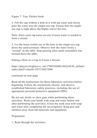Figure 7. Tray Thicker book
2. Fill the cup without a hole in it with tap water and slowly
pour the water into the single-use cup. Ensure that the single-
use cup is right above the higher end of the tray.
Note: Store extra tap water on-site if more water is needed to
form a stream.
3. Let the water trickle out of the hole in the single-use cup
down the sand/cornmeal. Observe how the water forms a
“stream” in the table. Stop pouring after small streamflow has
formed down the table.
Poking a Hole in a Cup to Create a Stream
https://players.brightcove. net/17907428001/HJ2y9UNi_default/
index.html?videoId=5973740372001
continued on next page
Read all the instructions for these laboratory activities before
beginning. Follow the instructions closely, and observe
established laboratory safety practices, including the use of
appropriate personal protective equipment (PPE).
Do not eat, drink, or chew gum while performing these
activities. Wash your hands with soap and water before and
after performing the activities. Clean the work area with soap
and water after completing the investigation. Keep pets and
children away from lab materials and equipment.
Preparation
1. Read through the activities.
 