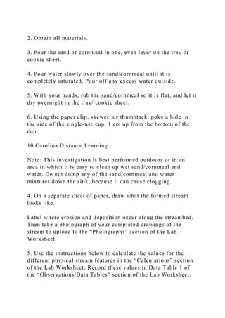 2. Obtain all materials.
3. Pour the sand or cornmeal in one, even layer on the tray or
cookie sheet.
4. Pour water slowly over the sand/cornmeal until it is
completely saturated. Pour off any excess water outside.
5. With your hands, rub the sand/cornmeal so it is flat, and let it
dry overnight in the tray/ cookie sheet.
6. Using the paper clip, skewer, or thumbtack, poke a hole in
the side of the single-use cup, 1 cm up from the bottom of the
cup.
10 Carolina Distance Learning
Note: This investigation is best performed outdoors or in an
area in which it is easy to clean up wet sand/cornmeal and
water. Do not dump any of the sand/cornmeal and water
mixtures down the sink, because it can cause clogging.
4. On a separate sheet of paper, draw what the formed stream
looks like.
Label where erosion and deposition occur along the streambed.
Then take a photograph of your completed drawings of the
stream to upload to the “Photographs” section of the Lab
Worksheet.
5. Use the instructions below to calculate the values for the
different physical stream features in the “Calculations” section
of the Lab Worksheet. Record these values in Data Table 1 of
the “Observations/Data Tables” section of the Lab Worksheet.
 