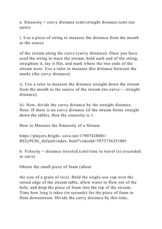 a. Sinuosity = curvy distance (cm)/straight distance (cm) (no
units)
i. Use a piece of string to measure the distance from the mouth
to the source
of the stream along the curve (curvy distance). Once you have
used the string to trace the stream, hold each end of the string,
straighten it, lay it flat, and mark where the two ends of the
stream were. Use a ruler to measure this distance between the
marks (the curvy distance).
ii. Use a ruler to measure the distance straight down the stream
from the mouth to the source of the stream (no curve— straight
distance).
iii. Now, divide the curvy distance by the straight distance.
Note: If there is no curvy distance (if the stream forms straight
down the table), then the sinuosity is 1.
How to Measure the Sinuosity of a Stream
https://players.bright- cove.net/17907428001/
HJ2y9UNi_default/index. html?videoId=5973736251001
b. Velocity = distance traveled (cm)/time to travel (s) (recorded
in cm/s)
Obtain the small piece of foam (about
the size of a grain of rice). Hold the single-use cup over the
raised edge of the stream table, allow water to flow out of the
hole, and drop the piece of foam into the top of the stream.
Time how long it takes (in seconds) for the piece of foam to
float downstream. Divide the curvy distance by this time.
 