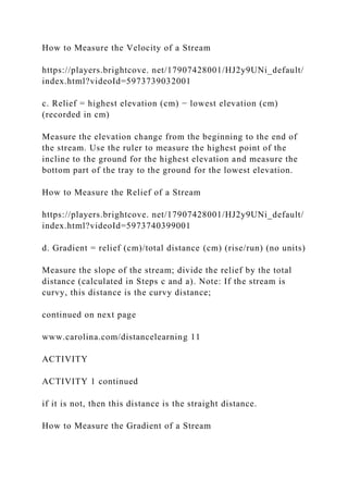 How to Measure the Velocity of a Stream
https://players.brightcove. net/17907428001/HJ2y9UNi_default/
index.html?videoId=5973739032001
c. Relief = highest elevation (cm) − lowest elevation (cm)
(recorded in cm)
Measure the elevation change from the beginning to the end of
the stream. Use the ruler to measure the highest point of the
incline to the ground for the highest elevation and measure the
bottom part of the tray to the ground for the lowest elevation.
How to Measure the Relief of a Stream
https://players.brightcove. net/17907428001/HJ2y9UNi_default/
index.html?videoId=5973740399001
d. Gradient = relief (cm)/total distance (cm) (rise/run) (no units)
Measure the slope of the stream; divide the relief by the total
distance (calculated in Steps c and a). Note: If the stream is
curvy, this distance is the curvy distance;
continued on next page
www.carolina.com/distancelearning 11
ACTIVITY
ACTIVITY 1 continued
if it is not, then this distance is the straight distance.
How to Measure the Gradient of a Stream
 