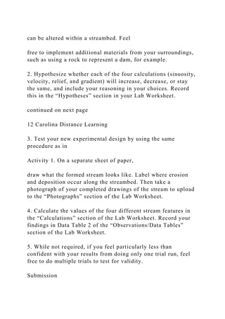 can be altered within a streambed. Feel
free to implement additional materials from your surroundings,
such as using a rock to represent a dam, for example.
2. Hypothesize whether each of the four calculations (sinuosity,
velocity, relief, and gradient) will increase, decrease, or stay
the same, and include your reasoning in your choices. Record
this in the “Hypotheses” section in your Lab Worksheet.
continued on next page
12 Carolina Distance Learning
3. Test your new experimental design by using the same
procedure as in
Activity 1. On a separate sheet of paper,
draw what the formed stream looks like. Label where erosion
and deposition occur along the streambed. Then take a
photograph of your completed drawings of the stream to upload
to the “Photographs” section of the Lab Worksheet.
4. Calculate the values of the four different stream features in
the “Calculations” section of the Lab Worksheet. Record your
findings in Data Table 2 of the “Observations/Data Tables”
section of the Lab Worksheet.
5. While not required, if you feel particularly less than
confident with your results from doing only one trial run, feel
free to do multiple trials to test for validity.
Submission
 