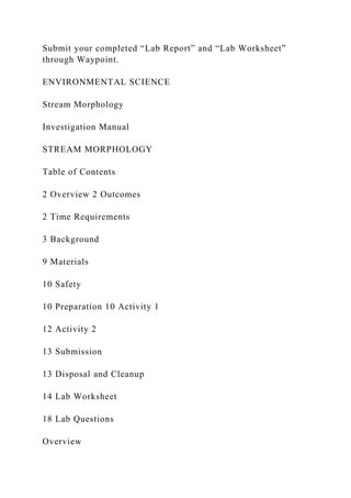 Submit your completed “Lab Report” and “Lab Worksheet”
through Waypoint.
ENVIRONMENTAL SCIENCE
Stream Morphology
Investigation Manual
STREAM MORPHOLOGY
Table of Contents
2 Overview 2 Outcomes
2 Time Requirements
3 Background
9 Materials
10 Safety
10 Preparation 10 Activity 1
12 Activity 2
13 Submission
13 Disposal and Cleanup
14 Lab Worksheet
18 Lab Questions
Overview
 