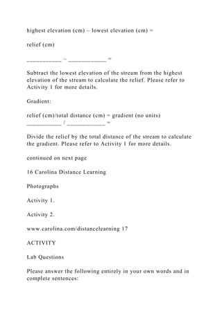 highest elevation (cm) – lowest elevation (cm) =
relief (cm)
___________ – ____________ =
Subtract the lowest elevation of the stream from the highest
elevation of the stream to calculate the relief. Please refer to
Activity 1 for more details.
Gradient:
relief (cm)/total distance (cm) = gradient (no units)
___________ / ____________ =
Divide the relief by the total distance of the stream to calculate
the gradient. Please refer to Activity 1 for more details.
continued on next page
16 Carolina Distance Learning
Photographs
Activity 1.
Activity 2.
www.carolina.com/distancelearning 17
ACTIVITY
Lab Questions
Please answer the following entirely in your own words and in
complete sentences:
 
