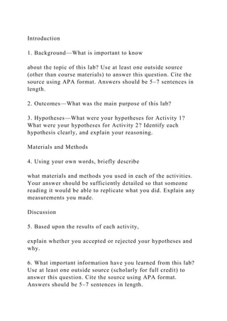 Introduction
1. Background—What is important to know
about the topic of this lab? Use at least one outside source
(other than course materials) to answer this question. Cite the
source using APA format. Answers should be 5–7 sentences in
length.
2. Outcomes—What was the main purpose of this lab?
3. Hypotheses—What were your hypotheses for Activity 1?
What were your hypotheses for Activity 2? Identify each
hypothesis clearly, and explain your reasoning.
Materials and Methods
4. Using your own words, briefly describe
what materials and methods you used in each of the activities.
Your answer should be sufficiently detailed so that someone
reading it would be able to replicate what you did. Explain any
measurements you made.
Discussion
5. Based upon the results of each activity,
explain whether you accepted or rejected your hypotheses and
why.
6. What important information have you learned from this lab?
Use at least one outside source (scholarly for full credit) to
answer this question. Cite the source using APA format.
Answers should be 5–7 sentences in length.
 