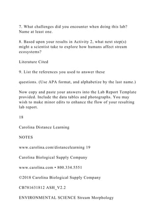 7. What challenges did you encounter when doing this lab?
Name at least one.
8. Based upon your results in Activity 2, what next step(s)
might a scientist take to explore how humans affect stream
ecosystems?
Literature Cited
9. List the references you used to answer these
questions. (Use APA format, and alphabetize by the last name.)
Now copy and paste your answers into the Lab Report Template
provided. Include the data tables and photographs. You may
wish to make minor edits to enhance the flow of your resulting
lab report.
18
Carolina Distance Learning
NOTES
www.carolina.com/distancelearning 19
Carolina Biological Supply Company
www.carolina.com • 800.334.5551
©2018 Carolina Biological Supply Company
CB781631812 ASH_V2.2
ENVIRONMENTAL SCIENCE Stream Morphology
 
