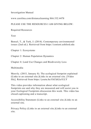 Investigation Manual
www.carolina.com/distancelearning 866.332.4478
PLEASE USE THE RESOURCES I AM GIVING BELOW:
Required Resources
Text
Bensel, T., & Turk, J. (2014). Contemporary environmental
issues (2nd ed.). Retrieved from https://content.ashford.edu
Chapter 1: Ecosystems
Chapter 2: Human Population Dynamics
Chapter 4: Land Use Changes and Biodiversity Loss
Multimedia
Moovly. (2015, January 8). The ecological footprint explained
(Links to an external site.)Links to an external site. [Video
file]. Retrieved from https://youtu.be/fACkb2u1ULY
This video provides information about what ecological
footprints are and why they are measured and will assist you in
your Ecological Footprints discussion this week. This video has
closed captioning and a transcript.
Accessibility Statement (Links to an external site.)Links to an
external site.
Privacy Policy (Links to an external site.)Links to an external
site.
 