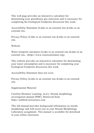 This web page provides an interactive calculator for
determining your greenhouse gas emissions and is necessary for
completing the Ecological Footprints discussion this week.
Accessibility Statement (Links to an external site.)Links to an
external site.
Privacy Policy (Links to an external site.)Links to an external
site.
Website
Water footprint calculator (Links to an external site.)Links to an
external site.. (https://www.watercalculator.org)
This website provides an interactive calculator for determining
your water consumption and is necessary for completing your
Ecological Footprints discussion this week.
Accessibility Statement does not exist.
Privacy Policy (Links to an external site.)Links to an external
site.
Supplemental Material
Carolina Distance Learning. (n.d.). Stream morphology
investigation manual [PDF]. Retrieved from
https://ashford.instructure.com
This lab manual provides background information on stream
morphology and will assist you in your Stream Morphology
Laboratory assignment. This manual is available for download
in your online classroom.
 
