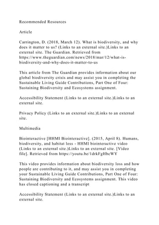 Recommended Resources
Article
Carrington, D. (2018, March 12). What is biodiversity, and why
does it matter to us? (Links to an external site.)Links to an
external site. The Guardian. Retrieved from
https://www.theguardian.com/news/2018/mar/12/what-is-
biodiversity-and-why-does-it-matter-to-us
This article from The Guardian provides information about our
global biodiversity crisis and may assist you in completing the
Sustainable Living Guide Contributions, Part One of Four:
Sustaining Biodiversity and Ecosystems assignment.
Accessibility Statement (Links to an external site.)Links to an
external site.
Privacy Policy (Links to an external site.)Links to an external
site.
Multimedia
Biointeractive [HHMI Biointeractive]. (2015, April 8). Humans,
biodiversity, and habitat loss - HHMI biointeractive video
(Links to an external site.)Links to an external site. [Video
file]. Retrieved from https://youtu.be/1drkFgHbcWY
This video provides information about biodiversity loss and how
people are contributing to it, and may assist you in completing
your Sustainable Living Guide Contributions, Part One of Four:
Sustaining Biodiversity and Ecosystems assignment. This video
has closed captioning and a transcript
Accessibility Statement (Links to an external site.)Links to an
external site.
 