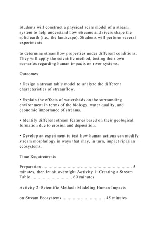 Students will construct a physical scale model of a stream
system to help understand how streams and rivers shape the
solid earth (i.e., the landscape). Students will perform several
experiments
to determine streamflow properties under different conditions.
They will apply the scientific method, testing their own
scenarios regarding human impacts on river systems.
Outcomes
• Design a stream table model to analyze the different
characteristics of streamflow.
• Explain the effects of watersheds on the surrounding
environment in terms of the biology, water quality, and
economic importance of streams.
• Identify different stream features based on their geological
formation due to erosion and deposition.
• Develop an experiment to test how human actions can modify
stream morphology in ways that may, in turn, impact riparian
ecosystems.
Time Requirements
Preparation ...................................................................... 5
minutes, then let sit overnight Activity 1: Creating a Stream
Table ................................ 60 minutes
Activity 2: Scientific Method: Modeling Human Impacts
on Stream Ecosystems.................................. 45 minutes
 