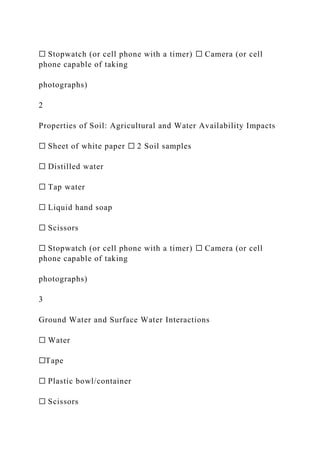 ☐ Stopwatch (or cell phone with a timer) ☐ Camera (or cell
phone capable of taking
photographs)
2
Properties of Soil: Agricultural and Water Availability Impacts
☐ Sheet of white paper ☐ 2 Soil samples
☐ Distilled water
☐ Tap water
☐ Liquid hand soap
☐ Scissors
☐ Stopwatch (or cell phone with a timer) ☐ Camera (or cell
phone capable of taking
photographs)
3
Ground Water and Surface Water Interactions
☐ Water
☐Tape
☐ Plastic bowl/container
☐ Scissors
 