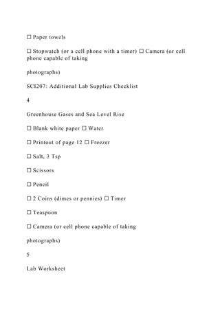 ☐ Paper towels
☐ Stopwatch (or a cell phone with a timer) ☐ Camera (or cell
phone capable of taking
photographs)
SCI207: Additional Lab Supplies Checklist
4
Greenhouse Gases and Sea Level Rise
☐ Blank white paper ☐ Water
☐ Printout of page 12 ☐ Freezer
☐ Salt, 3 Tsp
☐ Scissors
☐ Pencil
☐ 2 Coins (dimes or pennies) ☐ Timer
☐ Teaspoon
☐ Camera (or cell phone capable of taking
photographs)
5
Lab Worksheet
 