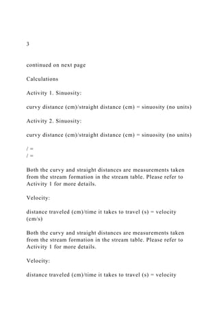 3
continued on next page
Calculations
Activity 1. Sinuosity:
curvy distance (cm)/straight distance (cm) = sinuosity (no units)
Activity 2. Sinuosity:
curvy distance (cm)/straight distance (cm) = sinuosity (no units)
/ =
/ =
Both the curvy and straight distances are measurements taken
from the stream formation in the stream table. Please refer to
Activity 1 for more details.
Velocity:
distance traveled (cm)/time it takes to travel (s) = velocity
(cm/s)
Both the curvy and straight distances are measurements taken
from the stream formation in the stream table. Please refer to
Activity 1 for more details.
Velocity:
distance traveled (cm)/time it takes to travel (s) = velocity
 