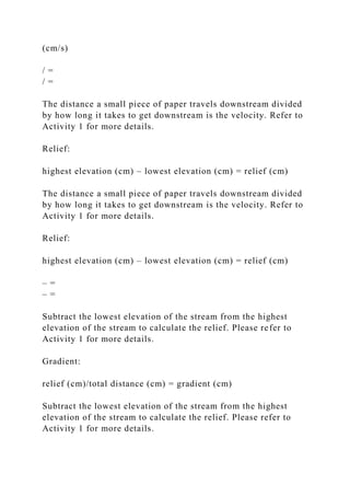 (cm/s)
/ =
/ =
The distance a small piece of paper travels downstream divided
by how long it takes to get downstream is the velocity. Refer to
Activity 1 for more details.
Relief:
highest elevation (cm) – lowest elevation (cm) = relief (cm)
The distance a small piece of paper travels downstream divided
by how long it takes to get downstream is the velocity. Refer to
Activity 1 for more details.
Relief:
highest elevation (cm) – lowest elevation (cm) = relief (cm)
– =
– =
Subtract the lowest elevation of the stream from the highest
elevation of the stream to calculate the relief. Please refer to
Activity 1 for more details.
Gradient:
relief (cm)/total distance (cm) = gradient (cm)
Subtract the lowest elevation of the stream from the highest
elevation of the stream to calculate the relief. Please refer to
Activity 1 for more details.
 