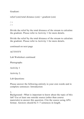Gradient:
relief (cm)/total distance (cm) = gradient (cm)
/ =
/ =
Divide the relief by the total distance of the stream to calculate
the gradient. Please refer to Activity 1 for more details.
Divide the relief by the total distance of the stream to calculate
the gradient. Please refer to Activity 1 for more details.
continued on next page
ACTIVITY
Lab Worksheet continued
Photographs
Activity 1
Activity 2.
Lab Questions
Please answer the following entirely in your own words and in
complete sentences: Introduction
1.
Background—What is important to know about the topic of this
lab? Use at least one outside source (other than course
materials) to answer this question. Cite the source using APA
format. Answers should be 5–7 sentences in length.
 