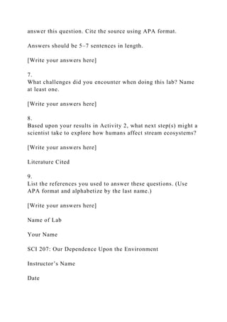 answer this question. Cite the source using APA format.
Answers should be 5–7 sentences in length.
[Write your answers here]
7.
What challenges did you encounter when doing this lab? Name
at least one.
[Write your answers here]
8.
Based upon your results in Activity 2, what next step(s) might a
scientist take to explore how humans affect stream ecosystems?
[Write your answers here]
Literature Cited
9.
List the references you used to answer these questions. (Use
APA format and alphabetize by the last name.)
[Write your answers here]
Name of Lab
Your Name
SCI 207: Our Dependence Upon the Environment
Instructor’s Name
Date
 