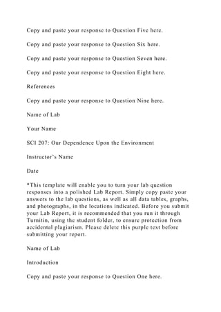 Copy and paste your response to Question Five here.
Copy and paste your response to Question Six here.
Copy and paste your response to Question Seven here.
Copy and paste your response to Question Eight here.
References
Copy and paste your response to Question Nine here.
Name of Lab
Your Name
SCI 207: Our Dependence Upon the Environment
Instructor’s Name
Date
*This template will enable you to turn your lab question
responses into a polished Lab Report. Simply copy paste your
answers to the lab questions, as well as all data tables, graphs,
and photographs, in the locations indicated. Before you submit
your Lab Report, it is recommended that you run it through
Turnitin, using the student folder, to ensure protection from
accidental plagiarism. Please delete this purple text before
submitting your report.
Name of Lab
Introduction
Copy and paste your response to Question One here.
 